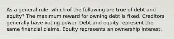 As a general rule, which of the following are true of debt and equity? The maximum reward for owning debt is fixed. Creditors generally have voting power. Debt and equity represent the same financial claims. Equity represents an ownership interest.