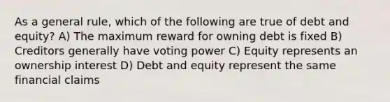 As a general rule, which of the following are true of debt and equity? A) The maximum reward for owning debt is fixed B) Creditors generally have voting power C) Equity represents an ownership interest D) Debt and equity represent the same financial claims