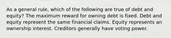 As a general rule, which of the following are true of debt and equity? The maximum reward for owning debt is fixed. Debt and equity represent the same financial claims. Equity represents an ownership interest. Creditors generally have voting power.