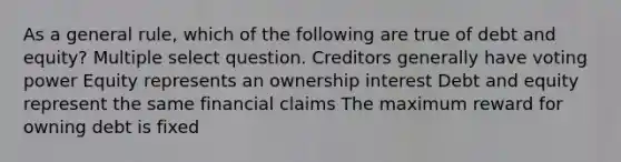 As a general rule, which of the following are true of debt and equity? Multiple select question. Creditors generally have voting power Equity represents an ownership interest Debt and equity represent the same financial claims The maximum reward for owning debt is fixed