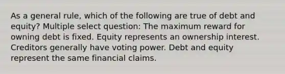 As a general rule, which of the following are true of debt and equity? Multiple select question: The maximum reward for owning debt is fixed. Equity represents an ownership interest. Creditors generally have voting power. Debt and equity represent the same financial claims.