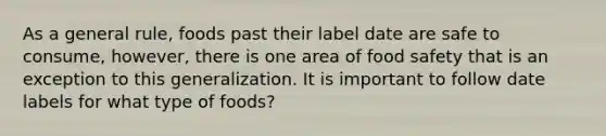 As a general rule, foods past their label date are safe to consume, however, there is one area of food safety that is an exception to this generalization. It is important to follow date labels for what type of foods?