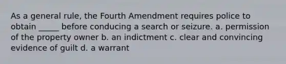 As a general rule, the Fourth Amendment requires police to obtain _____ before conducing a search or seizure. a. permission of the property owner b. an indictment c. clear and convincing evidence of guilt d. a warrant