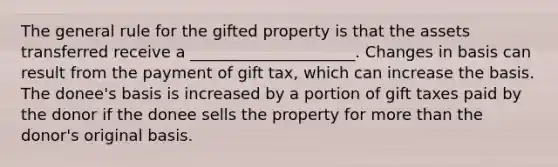 The general rule for the gifted property is that the assets transferred receive a _____________________. Changes in basis can result from the payment of gift tax, which can increase the basis. The donee's basis is increased by a portion of gift taxes paid by the donor if the donee sells the property for more than the donor's original basis.