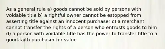 As a general rule a) goods cannot be sold by persons with voidable title b) a rightful owner cannot be estopped from asserting title against an innocent purchaser c) a merchant cannot transfer the rights of a person who entrusts goods to him d) a person with voidable title has the power to transfer title to a good-faith purchaser for value