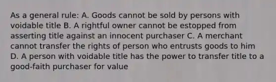 As a general rule: A. Goods cannot be sold by persons with voidable title B. A rightful owner cannot be estopped from asserting title against an innocent purchaser C. A merchant cannot transfer the rights of person who entrusts goods to him D. A person with voidable title has the power to transfer title to a good-faith purchaser for value