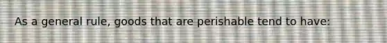 As a general rule, goods that are perishable tend to have: