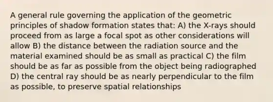 A general rule governing the application of the geometric principles of shadow formation states that: A) the X-rays should proceed from as large a focal spot as other considerations will allow B) the distance between the radiation source and the material examined should be as small as practical C) the film should be as far as possible from the object being radiographed D) the central ray should be as nearly perpendicular to the film as possible, to preserve spatial relationships