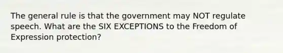 The general rule is that the government may NOT regulate speech. What are the SIX EXCEPTIONS to the Freedom of Expression protection?