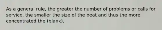 As a general rule, the greater the number of problems or calls for service, the smaller the size of the beat and thus the more concentrated the (blank).