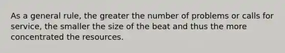 As a general rule, the greater the number of problems or calls for service, the smaller the size of the beat and thus the more concentrated the resources.