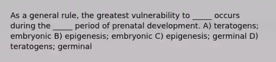 As a general rule, the greatest vulnerability to _____ occurs during the _____ period of prenatal development. A) teratogens; embryonic B) epigenesis; embryonic C) epigenesis; germinal D) teratogens; germinal