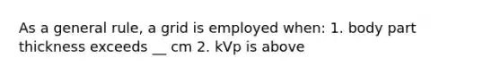 As a general rule, a grid is employed when: 1. body part thickness exceeds __ cm 2. kVp is above