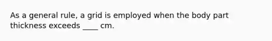 As a general rule, a grid is employed when the body part thickness exceeds ____ cm.