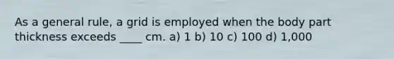 As a general rule, a grid is employed when the body part thickness exceeds ____ cm. a) 1 b) 10 c) 100 d) 1,000