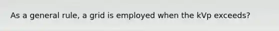 As a general rule, a grid is employed when the kVp exceeds?