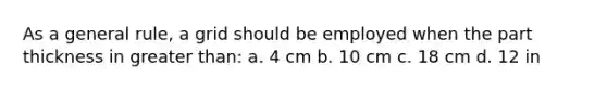 As a general rule, a grid should be employed when the part thickness in greater than: a. 4 cm b. 10 cm c. 18 cm d. 12 in