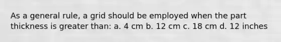 As a general rule, a grid should be employed when the part thickness is greater than: a. 4 cm b. 12 cm c. 18 cm d. 12 inches