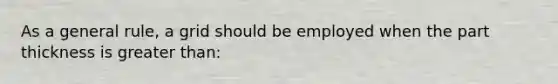 As a general rule, a grid should be employed when the part thickness is greater than: