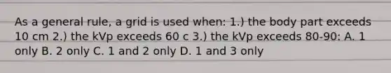 As a general rule, a grid is used when: 1.) the body part exceeds 10 cm 2.) the kVp exceeds 60 c 3.) the kVp exceeds 80-90: A. 1 only B. 2 only C. 1 and 2 only D. 1 and 3 only