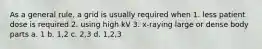 As a general rule, a grid is usually required when 1. less patient dose is required 2. using high kV 3. x-raying large or dense body parts a. 1 b. 1,2 c. 2,3 d. 1,2,3