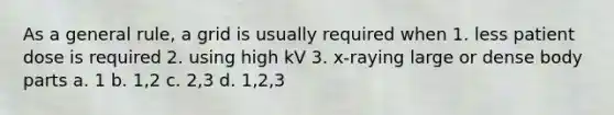 As a general rule, a grid is usually required when 1. less patient dose is required 2. using high kV 3. x-raying large or dense body parts a. 1 b. 1,2 c. 2,3 d. 1,2,3