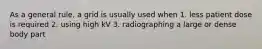 As a general rule, a grid is usually used when 1. less patient dose is required 2. using high kV 3. radiographing a large or dense body part