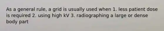 As a general rule, a grid is usually used when 1. less patient dose is required 2. using high kV 3. radiographing a large or dense body part