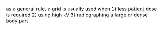 as a general rule, a grid is usually used when 1) less patient dose is required 2) using high kV 3) radiographing a large or dense body part