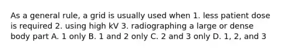 As a general rule, a grid is usually used when 1. less patient dose is required 2. using high kV 3. radiographing a large or dense body part A. 1 only B. 1 and 2 only C. 2 and 3 only D. 1, 2, and 3