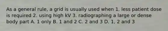 As a general rule, a grid is usually used when 1. less patient dose is required 2. using high kV 3. radiographing a large or dense body part A. 1 only B. 1 and 2 C. 2 and 3 D. 1, 2 and 3