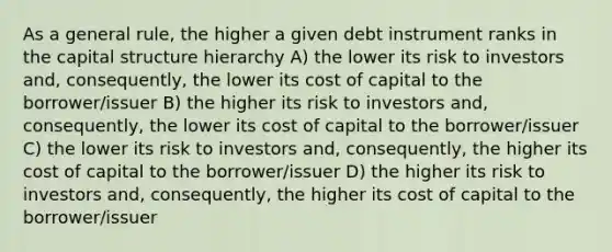 As a general rule, the higher a given debt instrument ranks in the capital structure hierarchy A) the lower its risk to investors and, consequently, the lower its <a href='https://www.questionai.com/knowledge/ktReObfIIs-cost-of-capital' class='anchor-knowledge'>cost of capital</a> to the borrower/issuer B) the higher its risk to investors and, consequently, the lower its cost of capital to the borrower/issuer C) the lower its risk to investors and, consequently, the higher its cost of capital to the borrower/issuer D) the higher its risk to investors and, consequently, the higher its cost of capital to the borrower/issuer