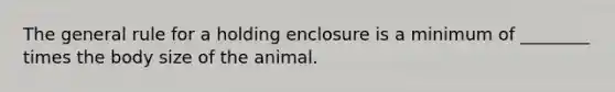 The general rule for a holding enclosure is a minimum of ________ times the body size of the animal.