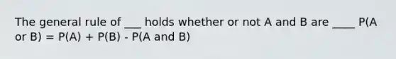 The general rule of ___ holds whether or not A and B are ____ P(A or B) = P(A) + P(B) - P(A and B)