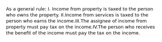 As a general rule: I. Income from property is taxed to the person who owns the property. II.Income from services is taxed to the person who earns the income.III.The assignee of income from property must pay tax on the income.IV.The person who receives the benefit of the income must pay the tax on the income.