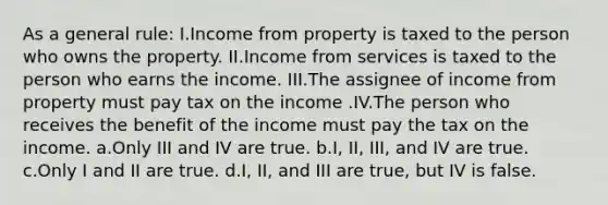 As a general rule: I.Income from property is taxed to the person who owns the property. II.Income from services is taxed to the person who earns the income. III.The assignee of income from property must pay tax on the income .IV.The person who receives the benefit of the income must pay the tax on the income. a.Only III and IV are true. b.I, II, III, and IV are true. c.Only I and II are true. d.I, II, and III are true, but IV is false.