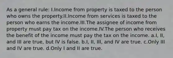 As a general rule: I.Income from property is taxed to the person who owns the property.II.Income from services is taxed to the person who earns the income.III.The assignee of income from property must pay tax on the income.IV.The person who receives the benefit of the income must pay the tax on the income. a.I, II, and III are true, but IV is false. b.I, II, III, and IV are true. c.Only III and IV are true. d.Only I and II are true.