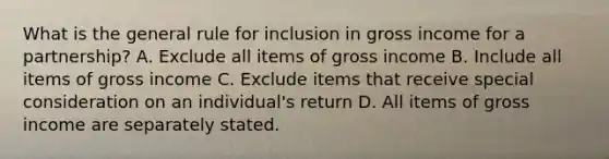 What is the general rule for inclusion in gross income for a partnership? A. Exclude all items of gross income B. Include all items of gross income C. Exclude items that receive special consideration on an individual's return D. All items of gross income are separately stated.