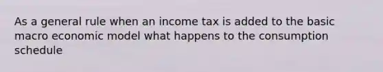 As a general rule when an income tax is added to the basic macro economic model what happens to the consumption schedule