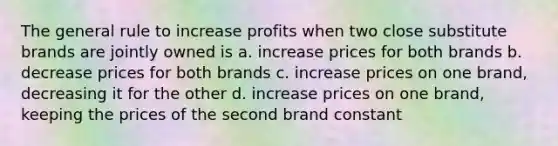 The general rule to increase profits when two close substitute brands are jointly owned is a. increase prices for both brands b. decrease prices for both brands c. increase prices on one brand, decreasing it for the other d. increase prices on one brand, keeping the prices of the second brand constant