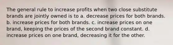 The general rule to increase profits when two close substitute brands are jointly owned is to a. decrease prices for both brands. b. increase prices for both brands. c. increase prices on one brand, keeping the prices of the second brand constant. d. increase prices on one brand, decreasing it for the other.