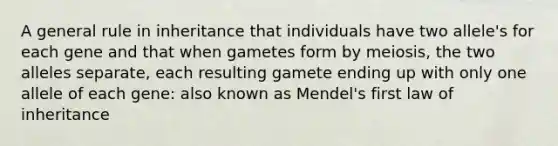 A general rule in inheritance that individuals have two allele's for each gene and that when gametes form by meiosis, the two alleles separate, each resulting gamete ending up with only one allele of each gene: also known as Mendel's first law of inheritance