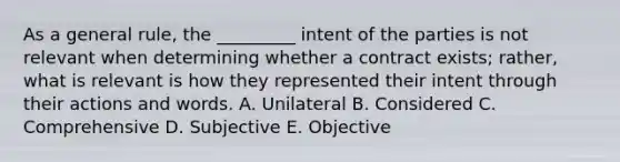 As a general rule, the _________ intent of the parties is not relevant when determining whether a contract exists; rather, what is relevant is how they represented their intent through their actions and words. A. Unilateral B. Considered C. Comprehensive D. Subjective E. Objective