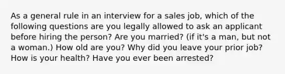 As a general rule in an interview for a sales job, which of the following questions are you legally allowed to ask an applicant before hiring the person? Are you married? (if it's a man, but not a woman.) How old are you? Why did you leave your prior job? How is your health? Have you ever been arrested?