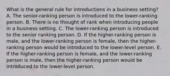 What is the general rule for introductions in a business​ setting? A. The​ senior-ranking person is introduced to the​ lower-ranking person. B. There is no thought of rank when introducing people in a business setting. C. The​ lower-ranking person is introduced to the senior ranking person. D. If the​ higher-ranking person is​ male, and the​ lower-ranking person is​ female, then the​ higher-ranking person would be introduced to the​ lower-level person. E. If the​ higher-ranking person is​ female, and the​ lower-ranking person is​ male, then the​ higher-ranking person would be introduced to the​ lower-level person.