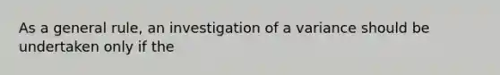 As a general rule, an investigation of a variance should be undertaken only if the