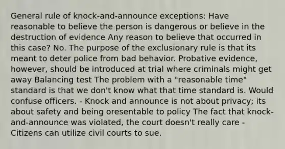 General rule of knock-and-announce exceptions: Have reasonable to believe the person is dangerous or believe in the destruction of evidence Any reason to believe that occurred in this case? No. The purpose of <a href='https://www.questionai.com/knowledge/kiz15u9aWk-the-exclusionary-rule' class='anchor-knowledge'>the exclusionary rule</a> is that its meant to deter police from bad behavior. Probative evidence, however, should be introduced at trial where criminals might get away Balancing test The problem with a "reasonable time" standard is that we don't know what that time standard is. Would confuse officers. - Knock and announce is not about privacy; its about safety and being oresentable to policy The fact that knock-and-announce was violated, the court doesn't really care - Citizens can utilize civil courts to sue.