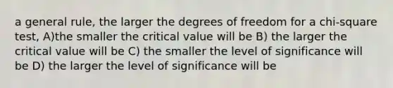 a general rule, the larger the degrees of freedom for a chi-square test, A)the smaller the critical value will be B) the larger the critical value will be C) the smaller the level of significance will be D) the larger the level of significance will be