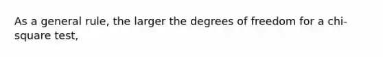 As a general rule, the larger the degrees of freedom for a chi-square test,