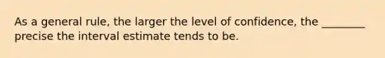 As a general rule, the larger the level of confidence, the ________ precise the interval estimate tends to be.